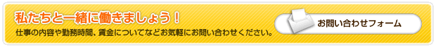 私たちと一緒に働きましょう！仕事の内容や勤務時間、賃金についてなどお気軽にお問い合わせください。